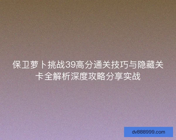 保卫萝卜挑战39高分通关技巧与隐藏关卡全解析深度攻略分享实战