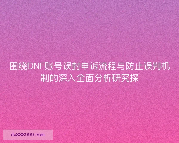 围绕DNF账号误封申诉流程与防止误判机制的深入全面分析研究探