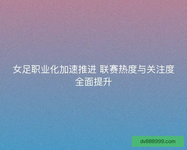 女足职业化加速推进 联赛热度与关注度全面提升