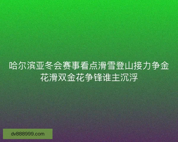 哈尔滨亚冬会赛事看点滑雪登山接力争金花滑双金花争锋谁主沉浮