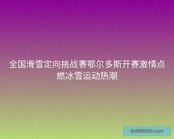 全国滑雪定向挑战赛鄂尔多斯开赛激情点燃冰雪运动热潮