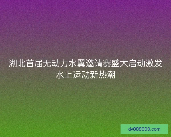 湖北首届无动力水翼邀请赛盛大启动激发水上运动新热潮