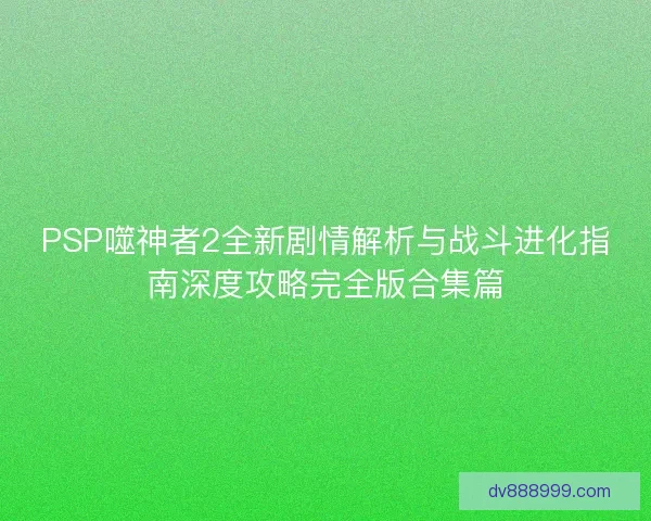 PSP噬神者2全新剧情解析与战斗进化指南深度攻略完全版合集篇