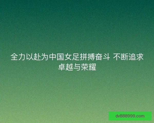 全力以赴为中国女足拼搏奋斗 不断追求卓越与荣耀