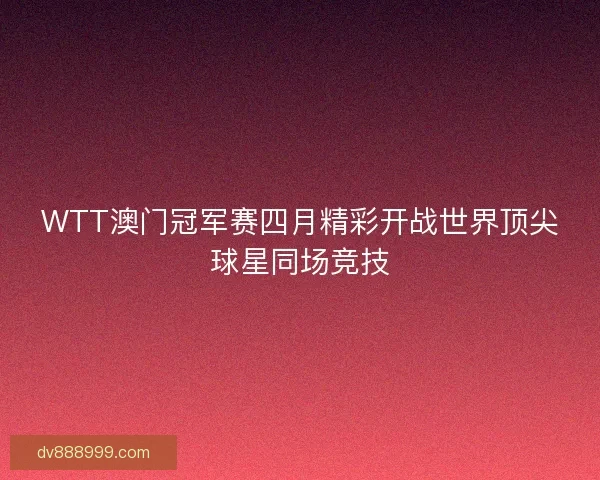 WTT澳门冠军赛四月精彩开战世界顶尖球星同场竞技