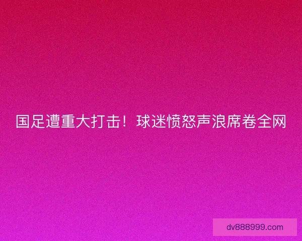 国足遭重大打击！球迷愤怒声浪席卷全网
