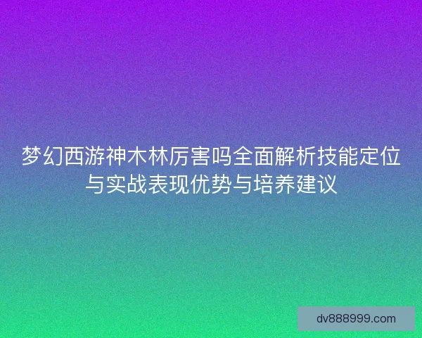 梦幻西游神木林厉害吗全面解析技能定位与实战表现优势与培养建议