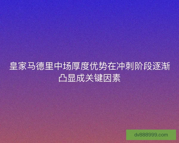 皇家马德里中场厚度优势在冲刺阶段逐渐凸显成关键因素