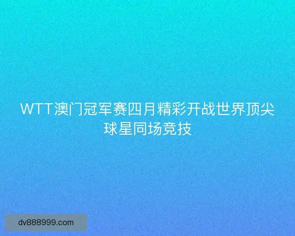 WTT澳门冠军赛四月精彩开战世界顶尖球星同场竞技